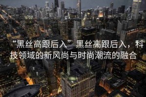 “黑絲高跟后入”黑絲高跟后入，科技領(lǐng)域的新風尚與時尚潮流的融合
