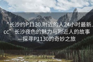 “長沙約P1130.附近的人24小時最新.cc”長沙夜色的魅力與附近人的故事—探尋P1130的奇妙之旅