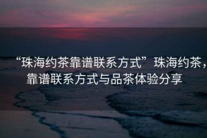 “珠海約茶靠譜聯(lián)系方式”珠海約茶，靠譜聯(lián)系方式與品茶體驗分享
