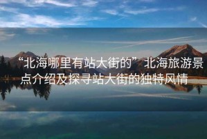 “北海哪里有站大街的”北海旅游景點介紹及探尋站大街的獨(dú)特風(fēng)情
