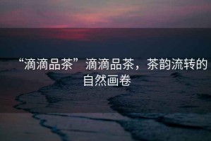 “滴滴品茶”滴滴品茶，茶韻流轉的自然畫卷