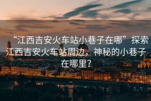 “江西吉安火車站小巷子在哪”探索江西吉安火車站周邊，神秘的小巷子在哪里？