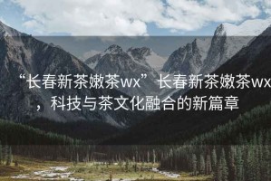“長春新茶嫩茶wx”長春新茶嫩茶wx，科技與茶文化融合的新篇章
