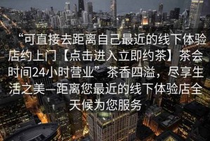 “可直接去距離自己最近的線下體驗店約上門【點擊進入立即約茶】茶會時間24小時營業(yè)”茶香四溢，盡享生活之美—距離您最近的線下體驗店全天候為您服務(wù)