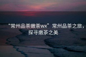 “常州品茶嫩茶wx”常州品茶之旅，探尋嫩茶之美