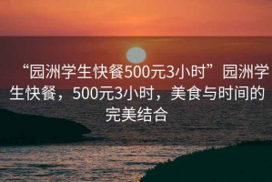 “園洲學(xué)生快餐500元3小時(shí)”園洲學(xué)生快餐，500元3小時(shí)，美食與時(shí)間的完美結(jié)合
