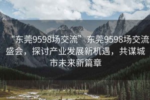 “東莞9598場(chǎng)交流”東莞9598場(chǎng)交流盛會(huì)，探討產(chǎn)業(yè)發(fā)展新機(jī)遇，共謀城市未來(lái)新篇章