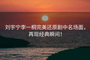 劉宇寧李一桐完美還原劇中名場(chǎng)面，再現(xiàn)經(jīng)典瞬間！