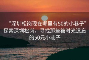 “深圳松崗現(xiàn)在哪里有50的小巷子”探索深圳松崗，尋找那些被時光遺忘的50元小巷子