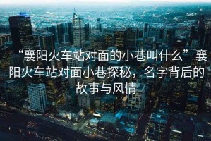 “襄陽火車站對(duì)面的小巷叫什么”襄陽火車站對(duì)面小巷探秘，名字背后的故事與風(fēng)情