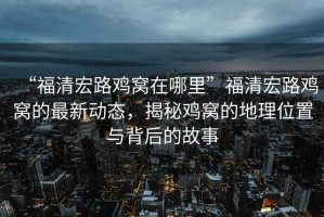 “福清宏路雞窩在哪里”福清宏路雞窩的最新動(dòng)態(tài)，揭秘雞窩的地理位置與背后的故事