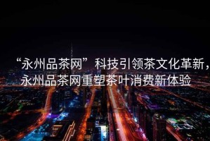 “永州品茶網(wǎng)”科技引領(lǐng)茶文化革新，永州品茶網(wǎng)重塑茶葉消費(fèi)新體驗(yàn)