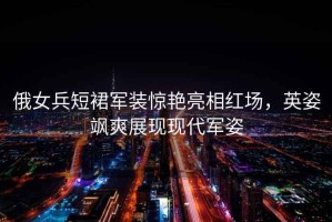 俄女兵短裙軍裝驚艷亮相紅場，英姿颯爽展現(xiàn)現(xiàn)代軍姿