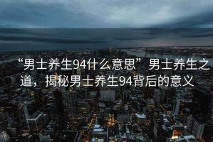 “男士養(yǎng)生94什么意思”男士養(yǎng)生之道，揭秘男士養(yǎng)生94背后的意義