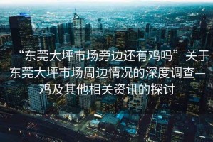 “東莞大坪市場(chǎng)旁邊還有雞嗎”關(guān)于東莞大坪市場(chǎng)周邊情況的深度調(diào)查—雞及其他相關(guān)資訊的探討