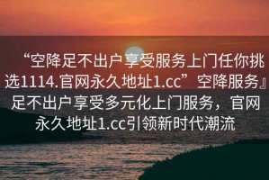 “空降足不出戶享受服務(wù)上門任你挑選1114.官網(wǎng)永久地址1.cc”空降服務(wù)』足不出戶享受多元化上門服務(wù)，官網(wǎng)永久地址1.cc引領(lǐng)新時(shí)代潮流