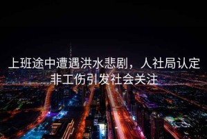 上班途中遭遇洪水悲劇，人社局認(rèn)定非工傷引發(fā)社會關(guān)注
