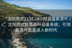 “沈陽莞式1130.24小時品鑒新茶葉.cc”沈陽莞式智能茶葉品鑒系統(tǒng)，引領新茶葉品鑒進入新時代