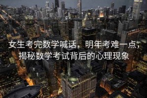 女生考完數(shù)學喊話，明年考難一點，揭秘數(shù)學考試背后的心理現(xiàn)象