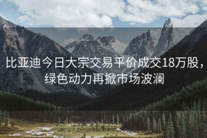 比亞迪今日大宗交易平價成交18萬股，綠色動力再掀市場波瀾