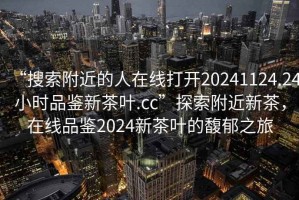 “搜索附近的人在線打開20241124.24小時品鑒新茶葉.cc”探索附近新茶，在線品鑒2024新茶葉的馥郁之旅
