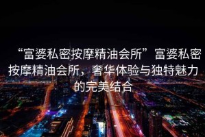 “富婆私密按摩精油會所”富婆私密按摩精油會所，奢華體驗與獨特魅力的完美結(jié)合