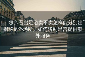 “怎么看出足浴賣不賣怎樣能分別出”揭秘足浴場所，如何辨別是否提供額外服務(wù)