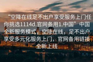 “空降在線足不出戶享受服務(wù)上門任你挑選1114d.官網(wǎng)備用1.中國(guó)”中國(guó)全新服務(wù)模式，空降在線，足不出戶享受多元化服務(wù)上門，官網(wǎng)備用鏈接全新上線