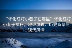 “懷化紅燈小巷子在哪里”懷化紅燈小巷子探秘，地理位置、歷史背景與現(xiàn)代風(fēng)情