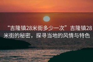 “吉隆鎮(zhèn)28米街多少一次”吉隆鎮(zhèn)28米街的秘密，探尋當?shù)氐娘L情與特色