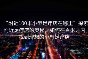 “附近100米小型足療店在哪里”探索附近足療店的奧秘，如何在百米之內找到理想的小型足療店