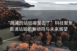 “周浦的站姐哪里去了”科技聚焦，周浦站姐的新動向與未來展望