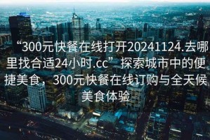 “300元快餐在線打開(kāi)20241124.去哪里找合適24小時(shí).cc”探索城市中的便捷美食，300元快餐在線訂購(gòu)與全天候美食體驗(yàn)