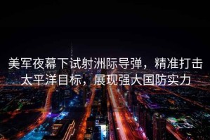 美軍夜幕下試射洲際導彈，精準打擊太平洋目標，展現(xiàn)強大國防實力