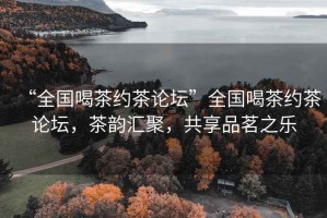 “全國喝茶約茶論壇”全國喝茶約茶論壇，茶韻匯聚，共享品茗之樂