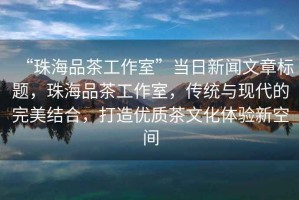 “珠海品茶工作室”當日新聞文章標題，珠海品茶工作室，傳統(tǒng)與現(xiàn)代的完美結(jié)合，打造優(yōu)質(zhì)茶文化體驗新空間