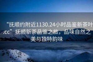 “撫順約附近1130.24小時(shí)品鑒新茶葉.cc”撫順新茶品鑒之旅，品味自然之美與獨(dú)特韻味