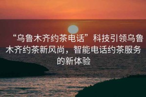 “烏魯木齊約茶電話”科技引領(lǐng)烏魯木齊約茶新風(fēng)尚，智能電話約茶服務(wù)的新體驗(yàn)