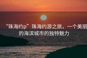 “珠海約p”珠海約游之旅，一個(gè)美麗的海濱城市的獨(dú)特魅力
