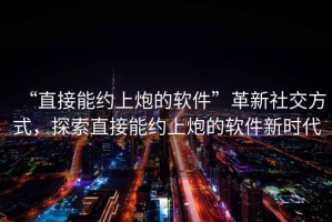 “直接能約上炮的軟件”革新社交方式，探索直接能約上炮的軟件新時(shí)代