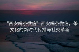 “西安喝茶微信”西安喝茶微信，茶文化的新時代傳播與社交革新