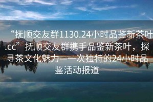 “撫順交友群1130.24小時(shí)品鑒新茶葉.cc”撫順交友群攜手品鑒新茶葉，探尋茶文化魅力—一次獨(dú)特的24小時(shí)品鑒活動(dòng)報(bào)道