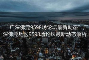 “廣深佛莞9598場(chǎng)論壇最新動(dòng)態(tài)”廣深佛莞地區(qū)9598場(chǎng)論壇最新動(dòng)態(tài)解析