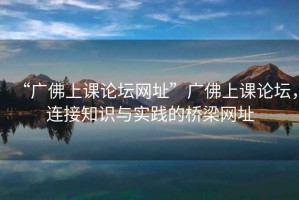 “廣佛上課論壇網(wǎng)址”廣佛上課論壇，連接知識(shí)與實(shí)踐的橋梁網(wǎng)址