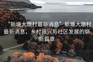 “新塘大墩村最新消息”新塘大墩村最新消息，鄉(xiāng)村振興與社區(qū)發(fā)展的嶄新篇章