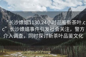 “長沙嫖娼1130.24小時(shí)品鑒新茶葉.cc”長沙嫖娼事件引發(fā)社會關(guān)注，警方介入調(diào)查，同時(shí)探討新茶葉品鑒文化