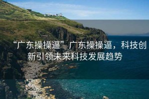 “廣東操操逼”廣東操操逼，科技創(chuàng)新引領未來科技發(fā)展趨勢