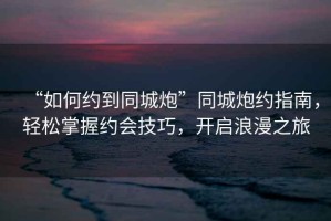 “如何約到同城炮”同城炮約指南，輕松掌握約會(huì)技巧，開啟浪漫之旅
