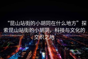 “昆山站街的小胡同在什么地方”探索昆山站街的小胡同，科技與文化的交織之地
