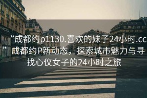 “成都約p1130.喜歡的妹子24小時.cc”成都約P新動態(tài)，探索城市魅力與尋找心儀女子的24小時之旅